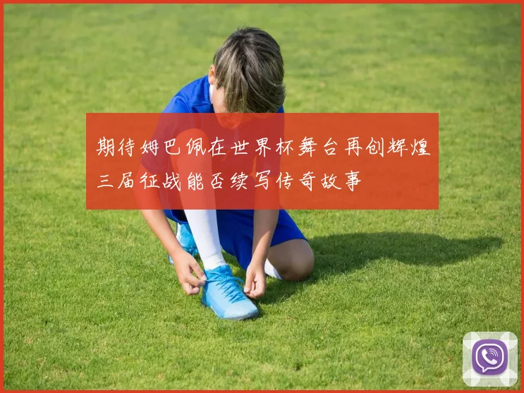 期待姆巴佩在世界杯舞台再创辉煌三届征战能否续写传奇故事