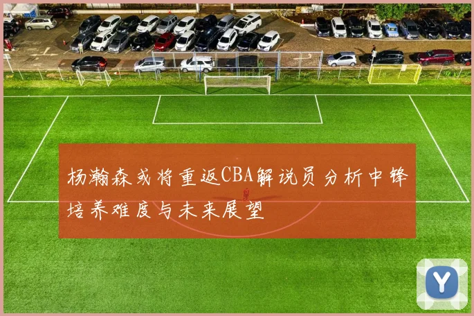 杨瀚森或将重返CBA解说员分析中锋培养难度与未来展望