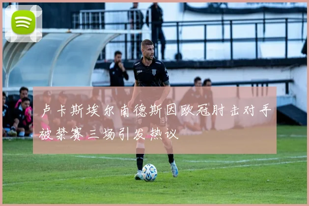 卢卡斯埃尔南德斯因欧冠肘击对手被禁赛三场引发热议