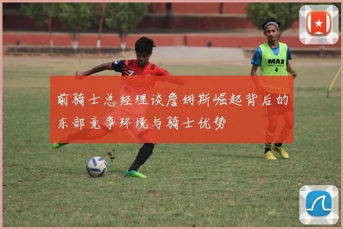 前骑士总经理谈詹姆斯崛起背后的东部竞争环境与骑士优势