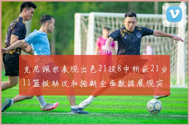 克尼佩尔表现出色21投8中斩获21分11篮板助攻和抢断全面数据展现实力
