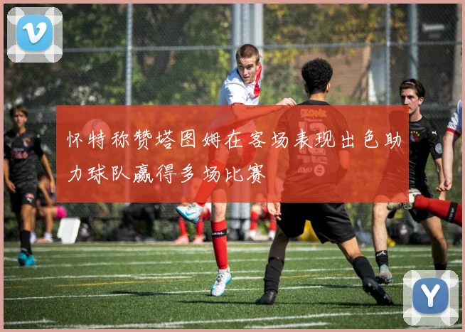 怀特称赞塔图姆在客场表现出色助力球队赢得多场比赛