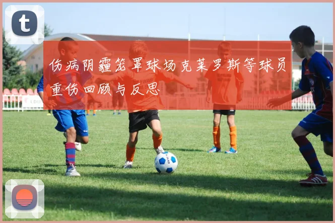 伤病阴霾笼罩球场克莱罗斯等球员重伤回顾与反思