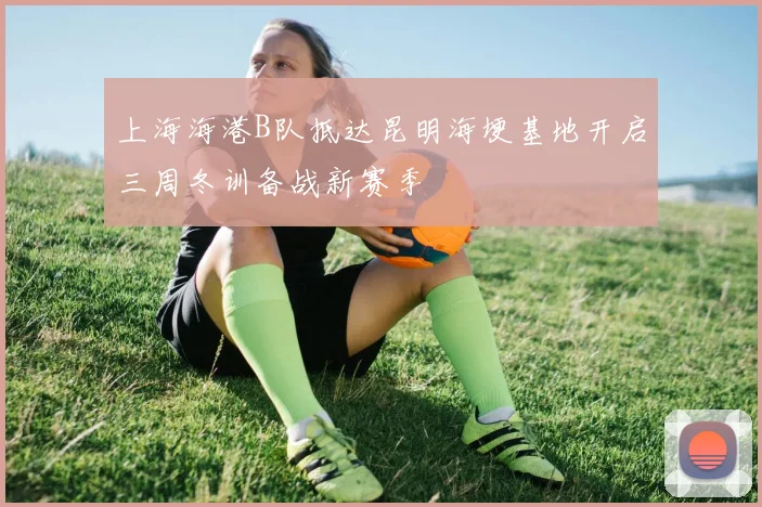 上海海港B队抵达昆明海埂基地开启三周冬训备战新赛季