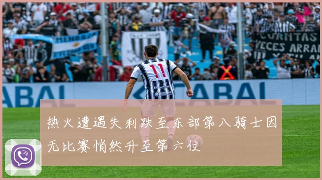 热火遭遇失利跌至东部第八骑士因无比赛悄然升至第六位