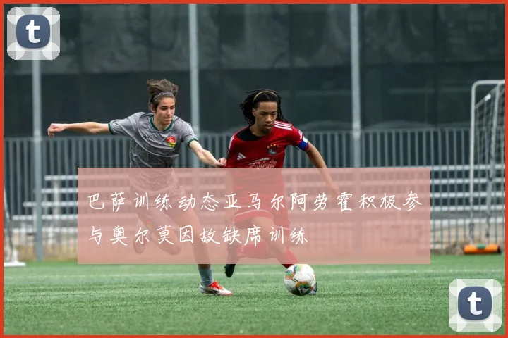 巴萨训练动态亚马尔阿劳霍积极参与奥尔莫因故缺席训练